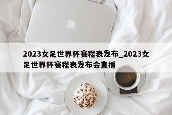 2023女足世界杯赛程表发布_2023女足世界杯赛程表发布会直播