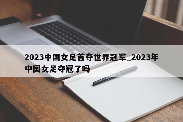 2023中国女足首夺世界冠军_2023年中国女足夺冠了吗