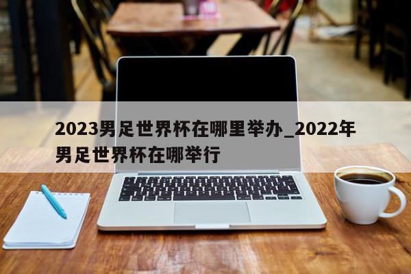 2023男足世界杯在哪里举办_2022年男足世界杯在哪举行