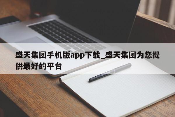 盛天集团手机版app下载_盛天集团为您提供最好的平台