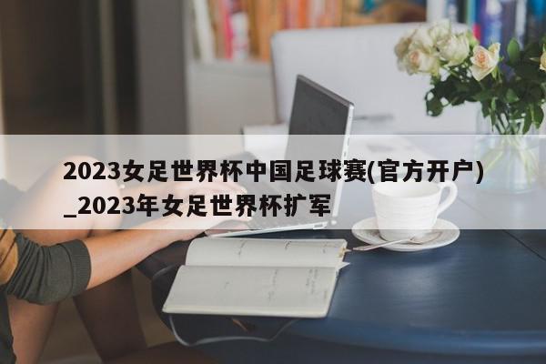 2023女足世界杯中国足球赛(官方开户)_2023年女足世界杯扩军