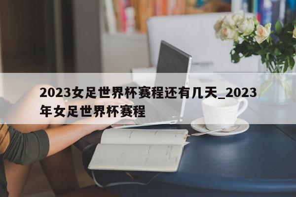 2023女足世界杯赛程还有几天_2023年女足世界杯赛程