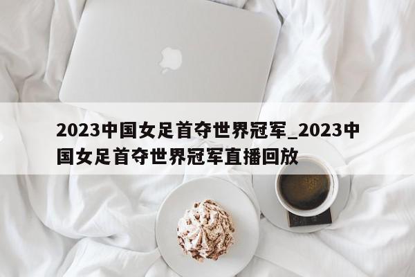 2023中国女足首夺世界冠军_2023中国女足首夺世界冠军直播回放