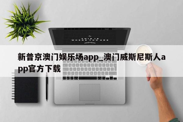 新普京澳门娱乐场app_澳门威斯尼斯人app官方下载