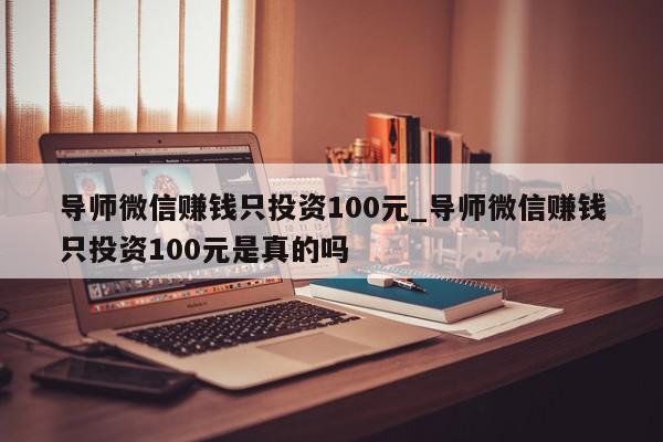 导师微信赚钱只投资100元_导师微信赚钱只投资100元是真的吗