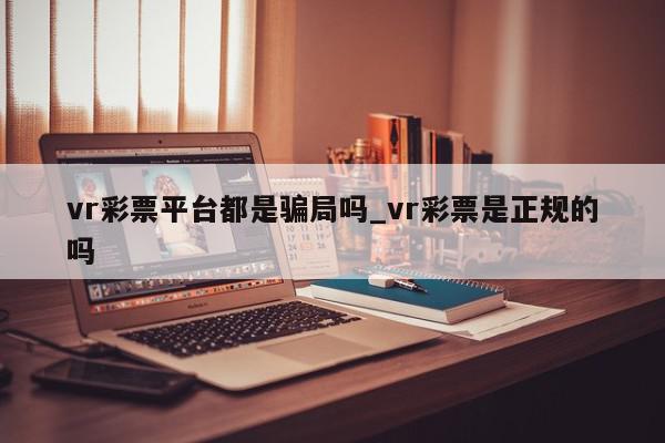 vr彩票平台都是骗局吗_vr彩票是正规的吗